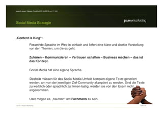 search-expo / Messe Frankfurt 25.04.2012 um 11 Uhr




Social Media Strategie



„Content is King“:

                 Fesselnde Sprache im Web ist einfach und liefert eine klare und direkte Vorstellung
                 von den Themen, um die es geht.

                 Zuhören – Kommunizieren – Vertrauen schaffen – Business machen – das ist
                 das Konzept.

                 Social Media hat eine eigene Sprache.

                 Deshalb müssen für das Social Media Umfeld komplett eigene Texte generiert
                 werden, um von der jeweiligen Ziel-Community akzeptiert zu werden. Sind die Texte
                 zu werblich oder sprachlich zu firmen-lastig, werden sie von den Usern nicht
                 angenommen.

                 User mögen es, „hautnah“ am Fachmann zu sein.

2012 // Paseo Marketing                                                                          Seite 39
 