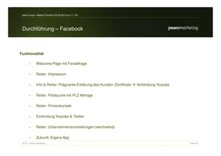 search-expo / Messe Frankfurt 25.04.2012 um 11 Uhr




 Durchführung – Facebook



Funktionalität

       •       Welcome Page mit Fanabfrage

       •       Reiter: Impressum

       •       Info & Reiter: Prägnante Erklärung des Kunden /Zertifikate   Verbindung Youtube

       •       Reiter: Filialsuche mit PLZ Abfrage

       •       Reiter: Firmenkontakt

       •       Einbindung Youtube & Twitter

       •       Reiter: Unternehmensvorstellungen (wechselnd)

       •       Zukunft: Eigene App
 2012 // Paseo Marketing                                                                         Seite 40
 
