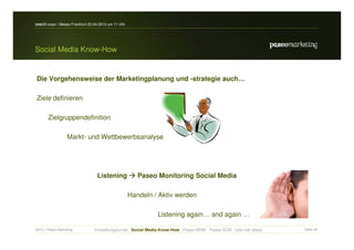 search-expo / Messe Frankfurt 25.04.2012 um 11 Uhr




Social Media Know-How


Die Vorgehensweise der Marketingplanung und -strategie auch…

Ziele definieren

       Zielgruppendefinition

                   Markt- und Wettbewerbsanalyse




                                  Listening             Paseo Monitoring Social Media

                                                     Handeln / Aktiv werden

                                                              Listening again… and again …

2012 // Paseo Marketing         Vorstellungsrunde Social Media Know-How Paseo MSM Paseo SCM Lets talk about   Seite 44
 