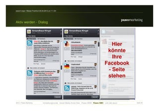 search-expo / Messe Frankfurt 25.04.2012 um 11 Uhr




Aktiv werden - Dialog




                                                                                                  Hier
                                                                                                könnte
                                                                                                  Ihre
                                                                                               Facebook
                                                                                                - Seite
                                                                                                stehen



2012 // Paseo Marketing          Vorstellungsrunde Social Media Know-How Paseo MSM Paseo SMC Lets talk about   Seite 49
 