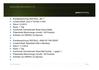 search-expo / Messe Frankfurt 25.04.2012 um 11 Uhr




      Eventbezeichnung: RED BULL „BC 1“
      Location/Stadt: Jack In The Box in Köln
      Datum: 5.5.2012
      Dauer: 1 Tag
      Eventinhalt: Internationaler Break Dance Battle
      Präsentierte Warenmenge (virtuell): 100 Produkte
      Auftreten von SNIPES: Co-Sponsor

      Eventbezeichnung: RED BULL „KING OF THE ROCK“
      Location/Stadt: Basketball Halle in Bamberg
      Datum: 11.5.2012
      Dauer: 1 Tag
      Eventinhalt: Internationaler Street Ball Contest - 1 gegen 1.
      Präsentierte Warenmenge (virtuell): 100 Produkte
      Auftreten von SNIPES: Co-Sponsor


2012 // Paseo Marketing                                               Seite 52
 