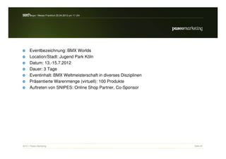 s a h / Messe Frankfurt 25.04.2012 um 11 Uhr
 e rc -expo




      Eventbezeichnung: BMX Worlds
      Location/Stadt: Jugend Park Köln
      Datum: 13.-15.7.2012
      Dauer: 3 Tage
      Eventinhalt: BMX Weltmeisterschaft in diverses Disziplinen
      Präsentierte Warenmenge (virtuell): 100 Produkte
      Auftreten von SNIPES: Online Shop Partner, Co-Sponsor




2012 // Paseo Marketing                                            Seite 54
 
