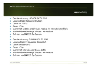 s a h / Messe Frankfurt 25.04.2012 um 11 Uhr
 e rc -expo




      Eventbezeichnung: HIP-HOP OPEN 2012
      Location/Stadt: Reitstadion Stuttgart
      Datum: 14.7.2012
      Dauer: 1 Tag
      Eventinhalt: Größtes Urban Music Festival mit internationalen Stars
      Präsentierte Warenmenge (virtuell): 100 Produkte
      Auftreten von SNIPES: Co-Sponsor

      Eventbezeichnung: FUNKIN´STYLES 2012
      Location/Stadt: In Neuss (bei Düsseldorf)
      Datum: Oktober 2012
      Dauer: 1 Tag
      Eventinhalt: Internationaler Dance Battle
      Präsentierte Warenmenge (virtuell): 100 Produkte
      Auftreten von SNIPES: Co-Sponsor


2012 // Paseo Marketing                                                     Seite 55
 