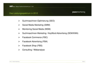 s a h / Messe Frankfurt 25.04.2012 um 11 Uhr
 erc -expo


Das Leistungsspektrum in 2012


                          Suchmaschinen-Optimierung (SEO)

                          Social Media Marketing (SMM)

                          Monitoring Social Media (MSM)

                          Suchmaschinen-Marketing / KeyWord Advertising (SEM/KWA)

                          Facebook Commerce (FBC)

                          Facebook Advertising (FBA)

                          Facebook Shop (FBS)

                          Consulting / Webanalyse




2012 // Paseo Marketing                                                             Seite 6
 