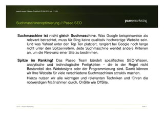search-expo / Messe Frankfurt 25.04.2012 um 11 Uhr




Suchmaschinenoptimierung // Paseo SEO


 Suchmaschine ist nicht gleich Suchmaschine. Was Google beispielsweise als
     relevant betrachtet, muss für Bing keine qualitativ hochwertige Website sein.
     Und was Yahoo! unter den Top Ten platziert, rangiert bei Google noch lange
     nicht unter den Spitzenreitern. Jede Suchmaschine wendet andere Kriterien
     an, um die Relevanz einer Site zu bestimmen.

 Spitze im Ranking! Das Paseo Team bündelt spezifisches SEO-Wissen,
      analytische und technologische Fertigkeiten – die in der Regel nicht
      Bestandteil des Webdesigns oder der Programmierung sind. Damit können
      wir Ihre Website für viele verschiedene Suchmaschinen attraktiv machen.
      Hierzu nutzen wir alle wichtigen und relevanten Techniken und führen die
      notwendigen Maßnahmen durch, OnSite wie OffSite.




2012 // Paseo Marketing                                                       Seite 7
 