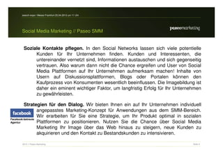 search-expo / Messe Frankfurt 25.04.2012 um 11 Uhr




     Social Media Marketing // Paseo SMM


      Soziale Kontakte pflegen. In den Social Networks lassen sich viele potentielle
           Kunden für Ihr Unternehmen finden. Kunden und Interessenten, die
           untereinander vernetzt sind, Informationen austauschen und sich gegenseitig
           vertrauen. Also warum dann nicht die Chance ergreifen und User von Social
           Media Plattformen auf Ihr Unternehmen aufmerksam machen! Inhalte von
           Usern auf Diskussionsplattformen, Blogs oder Portalen können den
           Kaufprozess von Konsumenten wesentlich beeinflussen. Die Imagebildung ist
           daher ein eminent wichtiger Faktor, um langfristig Erfolg für Ihr Unternehmen
           zu gewährleisten.

         Strategien für den Dialog. Wir bieten Ihnen ein auf Ihr Unternehmen individuell
                  angepasstes Marketing-Konzept für Anwendungen aus dem SMM-Bereich.
                  Wir erarbeiten für Sie eine Strategie, um Ihr Produkt optimal in sozialen
Facebook-betreute
Agentur           Plattformen zu positionieren. Nutzen Sie die Chance über Social Media
                  Marketing Ihr Image über das Web hinaus zu steigern, neue Kunden zu
                  akquirieren und den Kontakt zu Bestandskunden zu intensivieren.

     2012 // Paseo Marketing                                                           Seite 9
 