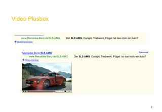 Video Plusbox

                                                                                                     Link

   www.Mercedes-Benz.de/SLS-AMG   Der SLS AMG: Cockpit, Triebwerk, Flügel. Ist das noch ein Auto?




   Mercedes Benz SLS AMG                                                                            Sponsored

        www.Mercedes-Benz.de/SLS-AMG    Der SLS AMG: Cockpit, Triebwerk, Flügel. Ist das noch ein Auto?




                                                                                                                |
 