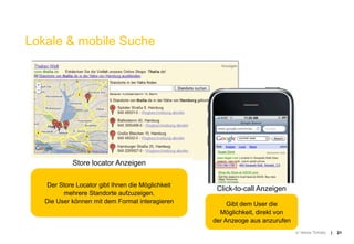 Lokale & mobile Suche




            Store locator Anzeigen


   Der Store Locator gibt Ihnen die Möglichkeit
                                                   Click-to-call Anzeigen
         mehrere Standorte aufzuzeigen.
   Die User können mit dem Format interagieren         Gibt dem User die
                                                    Möglichkeit, direkt von
                                                  der Anzeoge aus anzurufen
                                                                              © Yellow Tomato   |   21
 