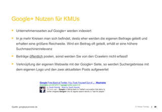 Google+ Nutzen für KMUs
§  Unternehmensseiten auf Google+ werden indexiert
§  In je mehr Kreisen man sich befindet, desto eher werden die eigenen Beitrage geteilt und
    erhalten eine größere Reichweite. Wird ein Beitrag oft geteilt, erhält er eine höhere
    Suchmaschinenrelevanz

§  Beiträge öffentlich posten, sonst werden Sie von den Crawlern nicht erfasst!
§  Verknüpfung der eigenen Webseite mit der Google+ Seite, so werden Suchergebnisse mit
    dem eigenen Logo und den zwei aktuellsten Posts aufgewertet




Quelle: googleplusinside.de                                                            © Yellow Tomato   |   26
 
