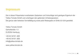 Impressum
Die in dieser Präsentation erarbeiteten Gedanken und Vorschläge sind geistiges Eigentum der
Yellow Tomato GmbH und unterliegen den geltenden Urhebergesetzen.
Die ganze oder teilweise Vervielfältigung sowie jede Weitergabe an Dritte ist nicht gestattet.


Yellow Tomato GmbH
Gerhofstraße 1-3
D-20354 Hamburg

+49 40 34101 -600
+49 40 34101 -606
info@yellow-tomato.de

www.yellow-tomato.de



                                                                                      © Yellow Tomato   |   28
 