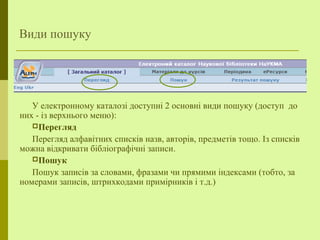 Види пошуку
У електронному каталозі доступні 2 основні види пошуку (доступ до
них - із верхнього меню):
Перегляд
Перегляд алфавітних списків назв, авторів, предметів тощо. Із списків
можна відкривати бібліографічні записи.
Пошук
Пошук записів за словами, фразами чи прямими індексами (тобто, за
номерами записів, штрихкодами примірників і т.д.)
 