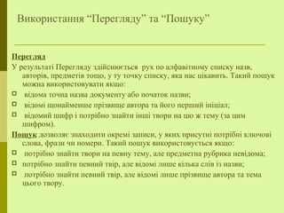 Використання “Перегляду” та “Пошуку”
Перегляд
У результаті Перегляду здійснюється рух по алфавітному списку назв,
авторів, предметів тощо, у ту точку списку, яка нас цікавить. Такий пошук
можна використовувати якщо:
 відома точна назва документу або початок назви;
 відомі щонайменше прізвище автора та його перший ініціал;
 відомий шифр і потрібно знайти інші твори на цю ж тему (за цим
шифром).
Пошук дозволяє знаходити окремі записи, у яких присутні потрібні ключові
слова, фрази чи номери. Такий пошук використовується якщо:
 потрібно знайти твори на певну тему, але предметна рубрика невідома;
 потрібно знайти певний твір, але відомі лише кілька слів із назви;
 потрібно знайти певний твір, але відомі лише прізвище автора та тема
цього твору.
 