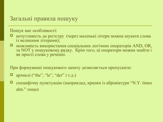 Загальні правила пошуку
Пошук має особливості:
 нечутливість до регістру (через маленькі літери можна шукати слова
із великими літерами);
 можливість використання спеціальних логічних операторів AND, OR,
та NOT у пошуковому рядку. Крім того, ці оператори можна знайти і
як прості слова у реченні.
При формуванні пошукового запиту дозволяється пропускати:
 артиклі (“the”, “le”, “der” і т.д.)
 специфічну пунктуацію (наприклад, крапки із абревіатури “N.Y. times
alm.” тощо)
 