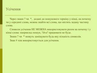 Усічення
Через знаки ? чи *, додані до пошукового терміну у кінці, на початку
чи у середині слова, можна знайти всі слова, що містять задану частину
слова.
Символи усічення НЕ МОЖНА використовувати разом на початку і у
кінці слова: наприклад пошук, ?dva? працювати не буде.
Знаки ? чи * можуть заміщувати будь-яку кількість символів.
Знак # теж використовується для усічення.
 