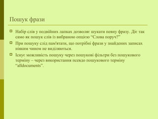 Пошук фрази
 Набір слів у подвійних лапках дозволяє шукати певну фразу. Діє так
само як пошук слів із вибраною опцією “Слова поруч?”
 При пошуку слід пам'ятати, що потрібні фрази у знайдених записах
ніяким чином не виділяються.
 Існує можливість пошуку через пошукові фільтри без пошукового
терміну – через використання псевдо пошукового терміну
“alldocuments”.
 