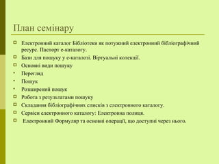 План семінару
 Електронний каталог Бібліотеки як потужний електронний бібліографічний
ресурс. Паспорт е-каталогу.
 Бази для пошуку у е-каталозі. Віртуальні колекції.
 Основні види пошуку
 Перегляд
 Пошук
 Розширений пошук
 Робота з результатами пошуку
 Складання бібліографічних списків з електронного каталогу.
 Сервіси електронного каталогу: Електронна полиця.
 Електронний Формуляр та основні операції, що доступні через нього.
 