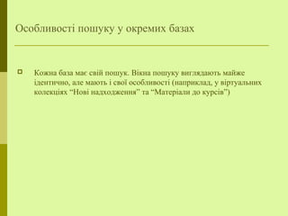 Особливості пошуку у окремих базах
 Кожна база має свій пошук. Вікна пошуку виглядають майже
ідентично, але мають і свої особливості (наприклад, у віртуальних
колекціях “Нові надходження” та “Матеріали до курсів”)
 