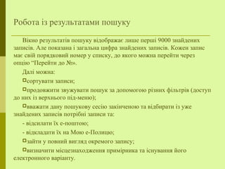 Робота із результатами пошуку
Вікно результатів пошуку відображає лише перші 9000 знайдених
записів. Але показана і загальна цифра знайдених записів. Кожен запис
має свій порядковий номер у списку, до якого можна перейти через
опцію “Перейти до №».
Далі можна:
сортувати записи;
продовжити звужувати пошук за допомогою різних фільтрів (доступ
до них із верхнього під-меню);
вважати дану пошукову сесію закінченою та відбирати із уже
знайдених записів потрібні записи та:
- відсилати їх е-поштою;
- відкладати їх на Мою е-Полицю;
зайти у повний вигляд окремого запису;
визначити місцезнаходження примірника та існування його
електронного варіанту.
 