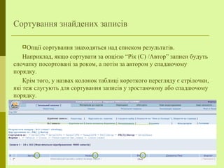 Сортування знайдених записів
Опції сортування знаходяться над списком результатів.
Наприклад, якщо сортувати за опцією “Рік (С) /Автор” записи будуть
спочатку посортовані за роком, а потім за автором у спадаючому
порядку.
Крім того, у назвах колонок таблиці короткого перегляду є стрілочки,
які теж слугують для сортування записів у зростаючому або спадаючому
порядку.
 