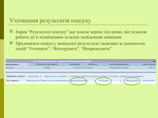 Уточнення результатів пошуку
 Екран “Результати пошуку” має власне верхнє під-меню, що дозволяє
робити дії із відміченими та всіма знайденими записами.
 Продовжити пошук у знайдених результатах можливо за допомогою
опцій “Уточнити”, “Фільтрувати”, “Впорядкувати”.
 