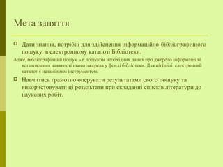 Мета заняття
 Дати знання, потрібні для здійснення інформаційно-бібліографічного
пошуку в електронному каталозі Бібліотеки.
Адже, бібліографічний пошук - є пошуком необхідних даних про джерело інформації та
встановлення наявності цього джерела у фонді бібліотеки. Для цієї цілі електронний
каталог є незамінним інструментом.
 Навчитись грамотно оперувати результатами свого пошуку та
використовувати ці результати при складанні списків літератури до
наукових робіт.
 