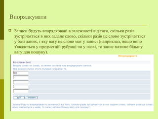 Впорядкувати
 Записи будуть впорядковані в залежності від того, скільки разів
зустрічається в них задане слово, скільки разів це слово зустрічається
у базі даних, і яку вагу це слово має у записі (наприклад, якщо воно
з'являється у предметній рубриці чи у назві, то запис матиме більшу
вагу для пошуку).
 