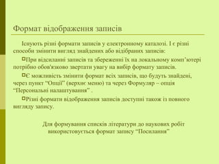 Формат відображення записів
Існують різні формати записів у електронному каталозі. І є різні
способи змінити вигляд знайдених або відібраних записів:
При відсиланні записів та збереженні їх на локальному комп’ютері
потрібно обов'язково звертати увагу на вибір формату записів.
Є можливість змінити формат всіх записів, що будуть знайдені,
через пункт “Опції” (верхнє меню) та через Формуляр – опція
“Персональні налаштування” .
Різні формати відображення записів доступні також із повного
вигляду запису.
Для формування списків літератури до наукових робіт
використовується формат запису “Посилання”
 