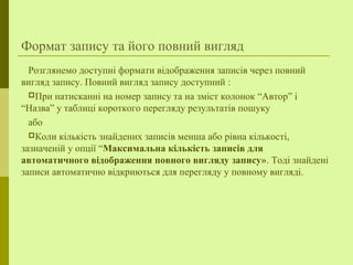 Формат запису та його повний вигляд
Розглянемо доступні формати відображення записів через повний
вигляд запису. Повний вигляд запису доступний :
При натисканні на номер запису та на зміст колонок “Автор” і
“Назва” у таблиці короткого перегляду результатів пошуку
або
Коли кількість знайдених записів менша або рівна кількості,
зазначеній у опції “Максимальна кількість записів для
автоматичного відображення повного вигляду запису». Тоді знайдені
записи автоматично відкриються для перегляду у повному вигляді.
 