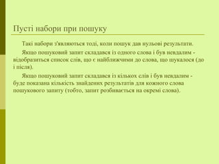 Пусті набори при пошуку
Такі набори з'являються тоді, коли пошук дав нульові результати.
Якщо пошуковий запит складався із одного слова і був невдалим -
відобразиться список слів, що є найближчими до слова, що шукалося (до
і після).
Якщо пошуковий запит складався із кількох слів і був невдалим -
буде показана кількість знайдених результатів для кожного слова
пошукового запиту (тобто, запит розбивається на окремі слова).
 