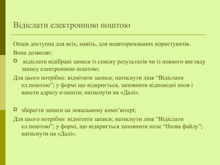 Відіслати електронною поштою
Опція доступна для всіх, навіть, для неавторизованих користувачів.
Вона дозволяє:
 відіслати відібрані записи із списку результатів чи із повного вигляду
запису електронною поштою;
Для цього потрібно: відмітити записи; натиснути лінк “Відіслати
ел.поштою”; у формі що відкриється, заповнити відповідні поля і
внести адресу е-пошти; натиснути на «Далі».
 зберегти записи на локальному комп’ютері;
Для цього потрібно: відмітити записи; натиснути лінк “Відіслати
ел.поштою”; у формі, що відкриється заповнити поле “Назва файлу”;
натиснути на «Далі».
 