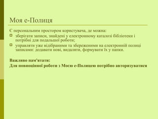 Моя е-Полиця
Є персональним простором користувача, де можна:
 зберігати записи, знайдені у електронному каталозі бібліотеки і
потрібні для подальшої роботи;
 управляти уже відібраними та збереженими на електронній полиці
записами: додавати нові, видаляти, формувати їх у папки.
Важливо пам'ятати:
Для повноцінної роботи з Моєю е-Полицею потрібно авторизуватися
 