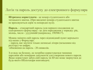 Логін та пароль доступу до електронного формуляра
Штрихкод користувача - це номер студентського або
читацького квитка. (При введенні номера студентського квитка
не враховуються серія та попередні нулі).
Пароль – стандартний пароль (для першого входження до
електронного формуляра) - це дата народження у порядку: рік,
місяць, число - yyyymmdd (наприклад, 19850617).
Можна змінити свій пароль через відповідний пункт верхнього
під-меню у Формулярі:
- пароль має містити тільки латинські літери (незалежно від
регістру) чи цифри;
-обмеження на пароль - 20 символів.
З огляду на безпеку, не потрібно користуватися чинними
паролями або номерами документів для створення нового пароля.
Якщо користувач забув свій пароль чи ID він може звернутися до
будь-якого бібліотекаря книговидачі.
 