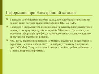 Інформація про Електронний каталог
 Е-каталог це бібліографічна база даних, що відображає та розкриває
повний склад та зміст традиційних фондів НБ НаУКМА.
 Е-каталог є інструментом для швидкого та якісного багатоаспектного
пошуку і доступу до ресурсів та сервісів бібліотеки. До каталогу не
включена інформація про фонди наукового архіву, та лише частково
представлені електронні ресурси.
 Крім того, електронний каталог не містить аналітичні описи статей із
періодики – є лише окремі статті, на вибрану тематику (наприклад,
про НаУКМА). Тому тематичний пошук статей потрібно здійснювати
у інших джерелах інформації.
 