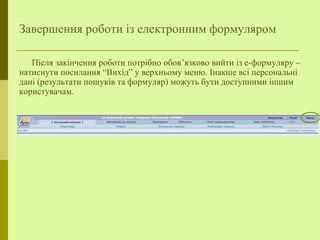 Завершення роботи із електронним формуляром
Після закінчення роботи потрібно обов’язково вийти із е-формуляру –
натиснути посилання “Вихід” у верхньому меню. Інакше всі персональні
дані (результати пошуків та формуляр) можуть бути доступними іншим
користувачам.
 