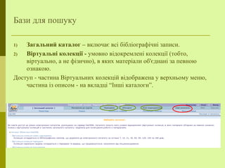 Бази для пошуку
1) Загальний каталог – включає всі бібліографічні записи.
2) Віртуальні колекції - умовно відокремлені колекції (тобто,
віртуально, а не фізично), в яких матеріали об'єднані за певною
ознакою.
Доступ - частина Віртуальних колекцій відображена у верхньому меню,
частина із описом - на вкладці “Інші каталоги”.
 