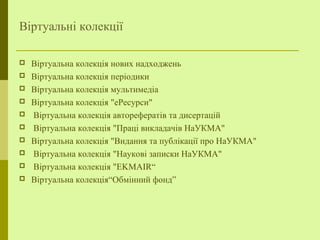 Віртуальні колекції
 Віртуальна колекція нових надходжень
 Віртуальна колекція періодики
 Віртуальна колекція мультимедіа
 Віртуальна колекція "еРесурси"
 Віртуальна колекція авторeфератів та дисертацій
 Віртуальна колекція "Праці викладачів НаУКМА"
 Віртуальна колекція "Видання та публікації про НаУКМА"
 Віртуальна колекція "Наукові записки НаУКМА"
 Віртуальна колекція "EKMAIR“
 Віртуальна колекція“Обмінний фонд”
 