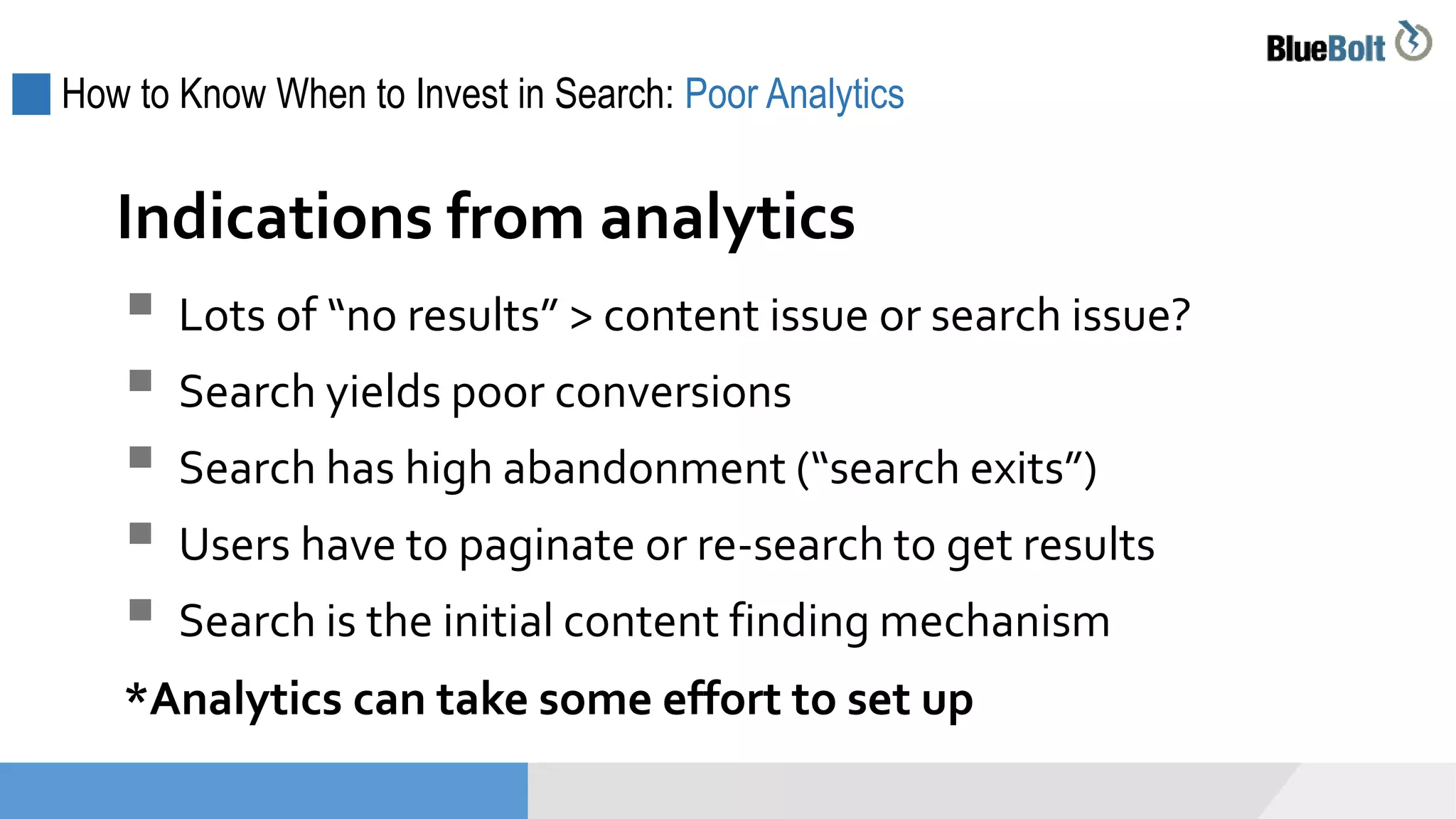 How to Know When to Invest in Search: Poor Analytics
 Lots of “no results” > content issue or search issue?
 Search yields poor conversions
 Search has high abandonment (“search exits”)
 Users have to paginate or re-search to get results
 Search is the initial content finding mechanism
*Analytics can take some effort to set up
Indications from analytics
 