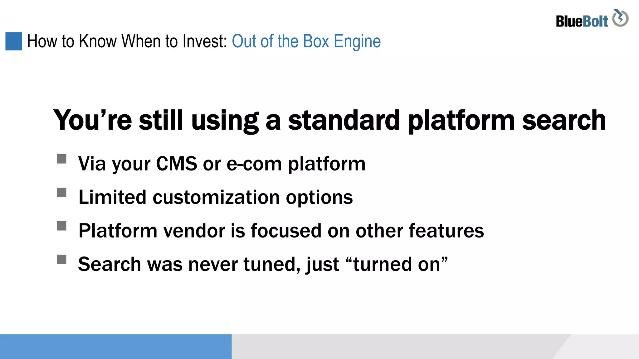How to Know When to Invest: Out of the Box Engine
You’re still using a standard platform search
 Via your CMS or e-com platform
 Limited customization options
 Platform vendor is focused on other features
 Search was never tuned, just “turned on”
 