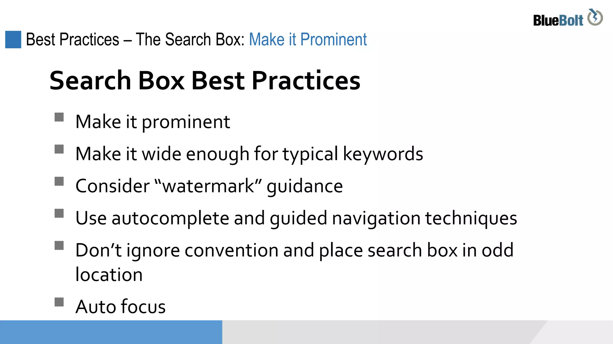 Best Practices – The Search Box: Make it Prominent
 Make it prominent
 Make it wide enough for typical keywords
 Consider “watermark” guidance
 Use autocomplete and guided navigation techniques
 Don’t ignore convention and place search box in odd
location
 Auto focus
Search Box Best Practices
 