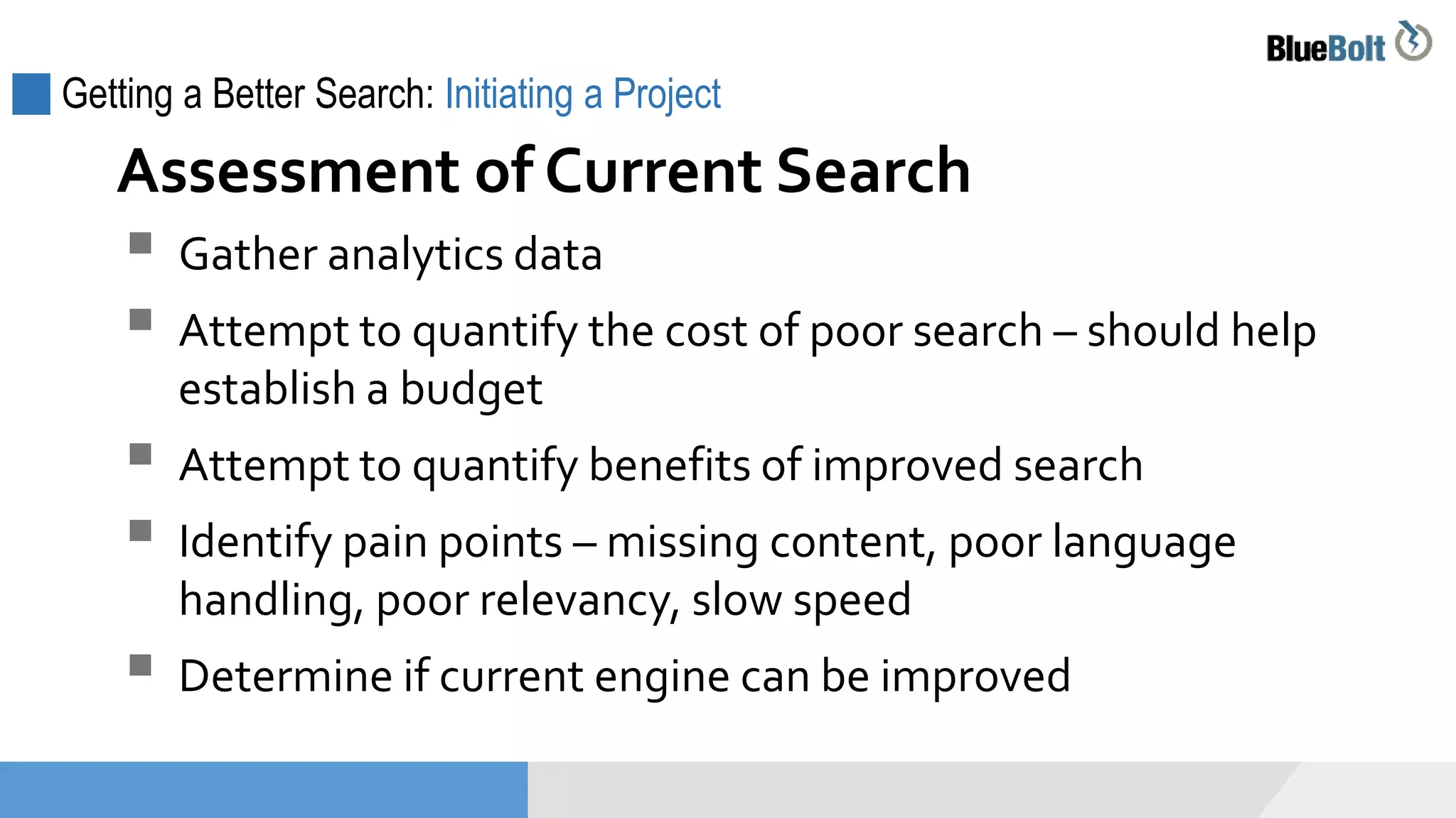 Getting a Better Search: Initiating a Project
 Gather analytics data
 Attempt to quantify the cost of poor search – should help
establish a budget
 Attempt to quantify benefits of improved search
 Identify pain points – missing content, poor language
handling, poor relevancy, slow speed
 Determine if current engine can be improved
Assessment of Current Search
 