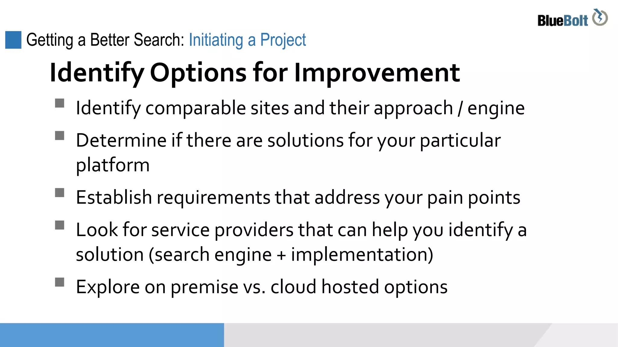 Getting a Better Search: Initiating a Project
 Identify comparable sites and their approach / engine
 Determine if there are solutions for your particular
platform
 Establish requirements that address your pain points
 Look for service providers that can help you identify a
solution (search engine + implementation)
 Explore on premise vs. cloud hosted options
Identify Options for Improvement
 