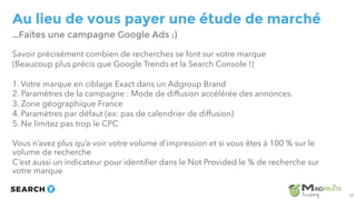 Au lieu de vous payer une étude de marché
Savoir précisément combien de recherches se font sur votre marque
(Beaucoup plus précis que Google Trends et la Search Console !)
1. Votre marque en ciblage Exact dans un Adgroup Brand
2. Paramètres de la campagne : Mode de diffusion accélérée des annonces.
3. Zone géographique France
4. Paramètres par défaut (ex: pas de calendrier de diffusion)
5. Ne limitez pas trop le CPC
Vous n’avez plus qu’a voir votre volume d’impression et si vous êtes à 100 % sur le
volume de recherche
C’est aussi un indicateur pour identifier dans le Not Provided le % de recherche sur
votre marque
…Faites une campagne Google Ads ;)
13
 