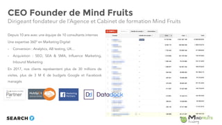 CEO Founder de Mind Fruits
Depuis 10 ans avec une équipe de 10 consultants internes
Une expertise 360° en Marketing Digital:
- Conversion : Analytics, AB testing, UX…
- Acquisition : SEO, SEA & SMA, Influence Marketing,
Inbound Marketing
En 2017, nos clients représentent plus de 30 millions de
visites, plus de 3 M € de budgets Google et Facebook
managés
Dirigeant fondateur de l’Agence et Cabinet de formation Mind Fruits
5
 