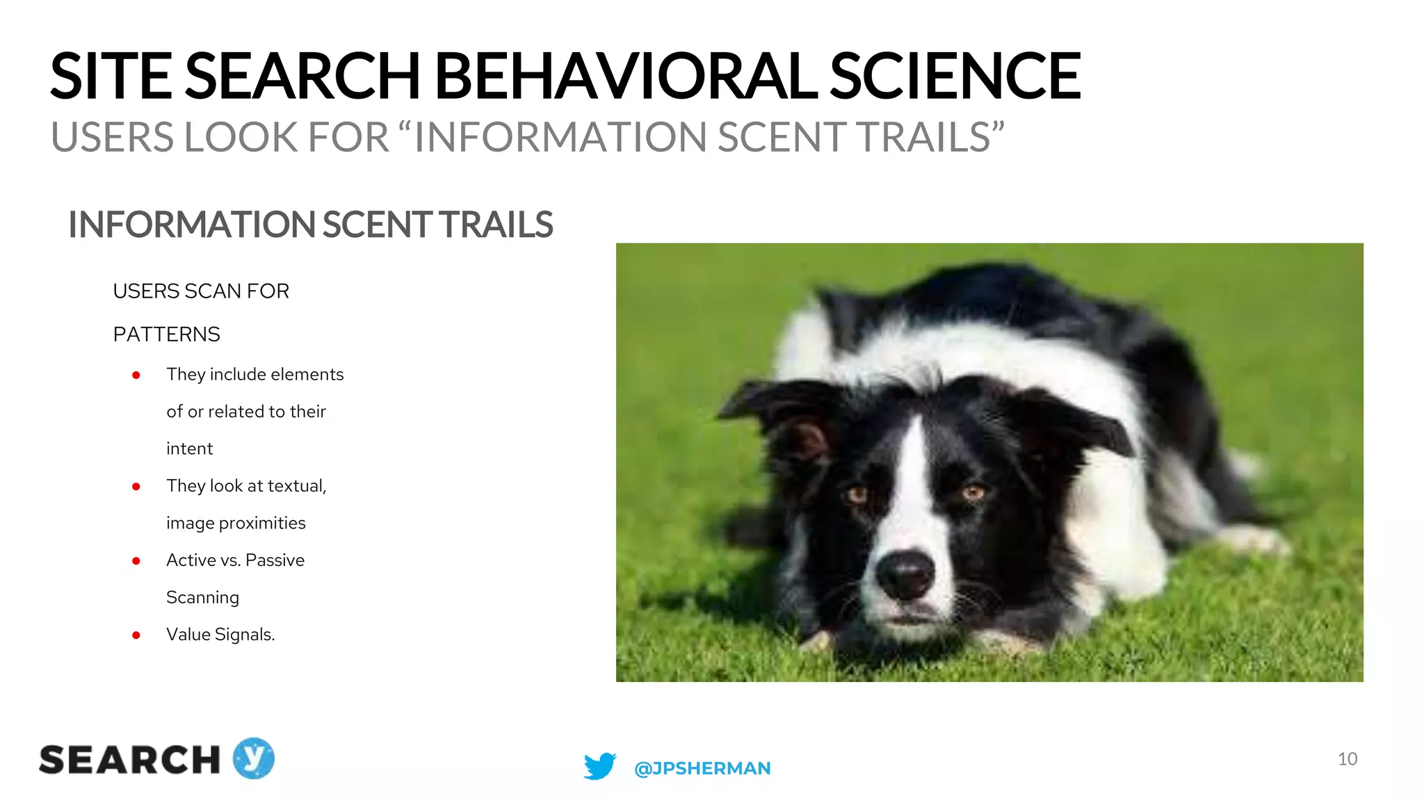 SITE SEARCH BEHAVIORAL SCIENCE
INFORMATION SCENT TRAILS
USERS LOOK FOR “INFORMATION SCENT TRAILS”
10
USERS SCAN FOR
PATTERNS
● They include elements
of or related to their
intent
● They look at textual,
image proximities
● Active vs. Passive
Scanning
● Value Signals.
@JPSHERMAN
 