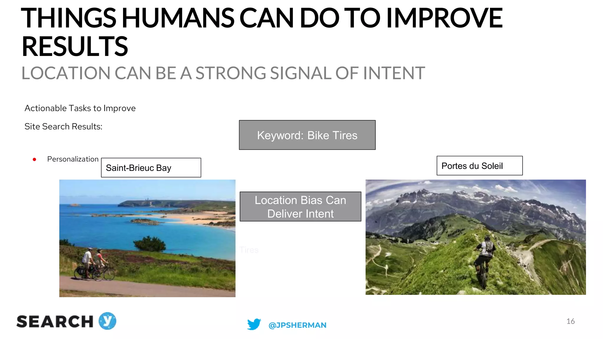 THINGS HUMANS CAN DO TO IMPROVE
RESULTS
LOCATION CAN BE A STRONG SIGNAL OF INTENT
16
Actionable Tasks to Improve
Site Search Results:
● Personalization
Keyword: Bike Tires
Saint-Brieuc Bay Portes du Soleil
Location Bias Can
Deliver Intent
Road Bike Tires Mountain Bike Tires
@JPSHERMAN
 