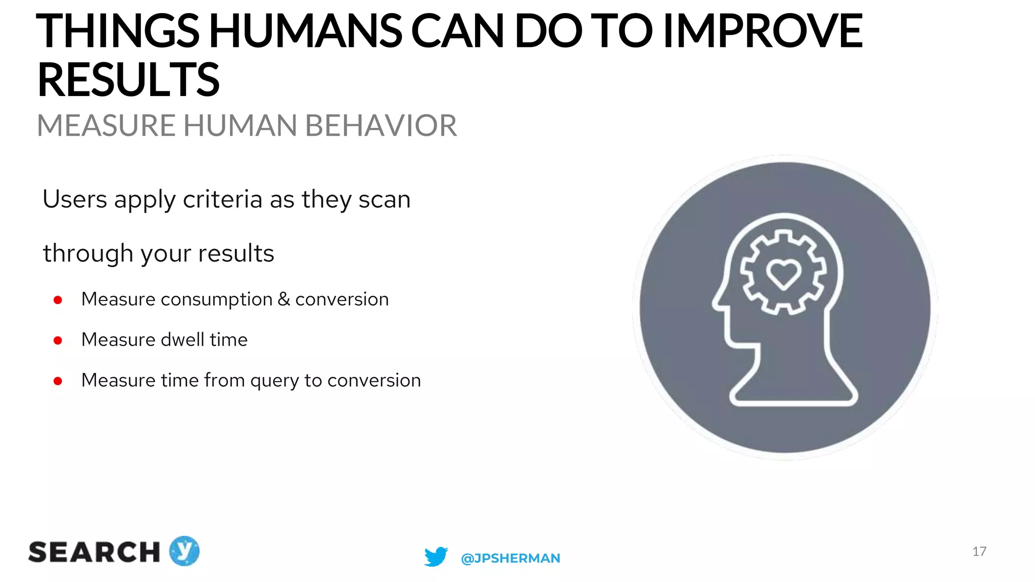 THINGS HUMANS CAN DO TO IMPROVE
RESULTS
MEASURE HUMAN BEHAVIOR
17
Users apply criteria as they scan
through your results
● Measure consumption & conversion
● Measure dwell time
● Measure time from query to conversion
@JPSHERMAN
 