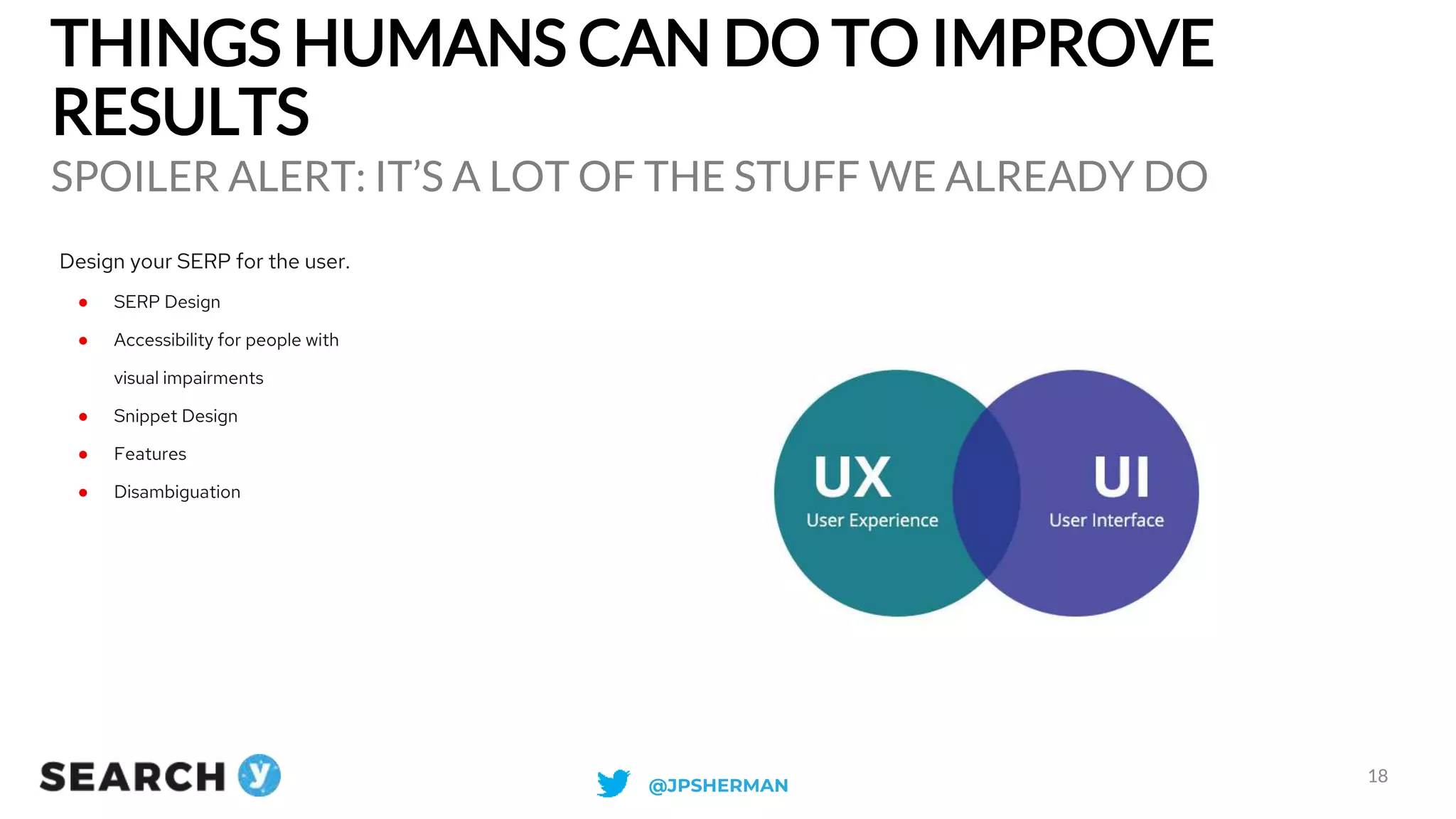 THINGS HUMANS CAN DO TO IMPROVE
RESULTS
SPOILER ALERT: IT’S A LOT OF THE STUFF WE ALREADY DO
18
Design your SERP for the user.
● SERP Design
● Accessibility for people with
visual impairments
● Snippet Design
● Features
● Disambiguation
@JPSHERMAN
 