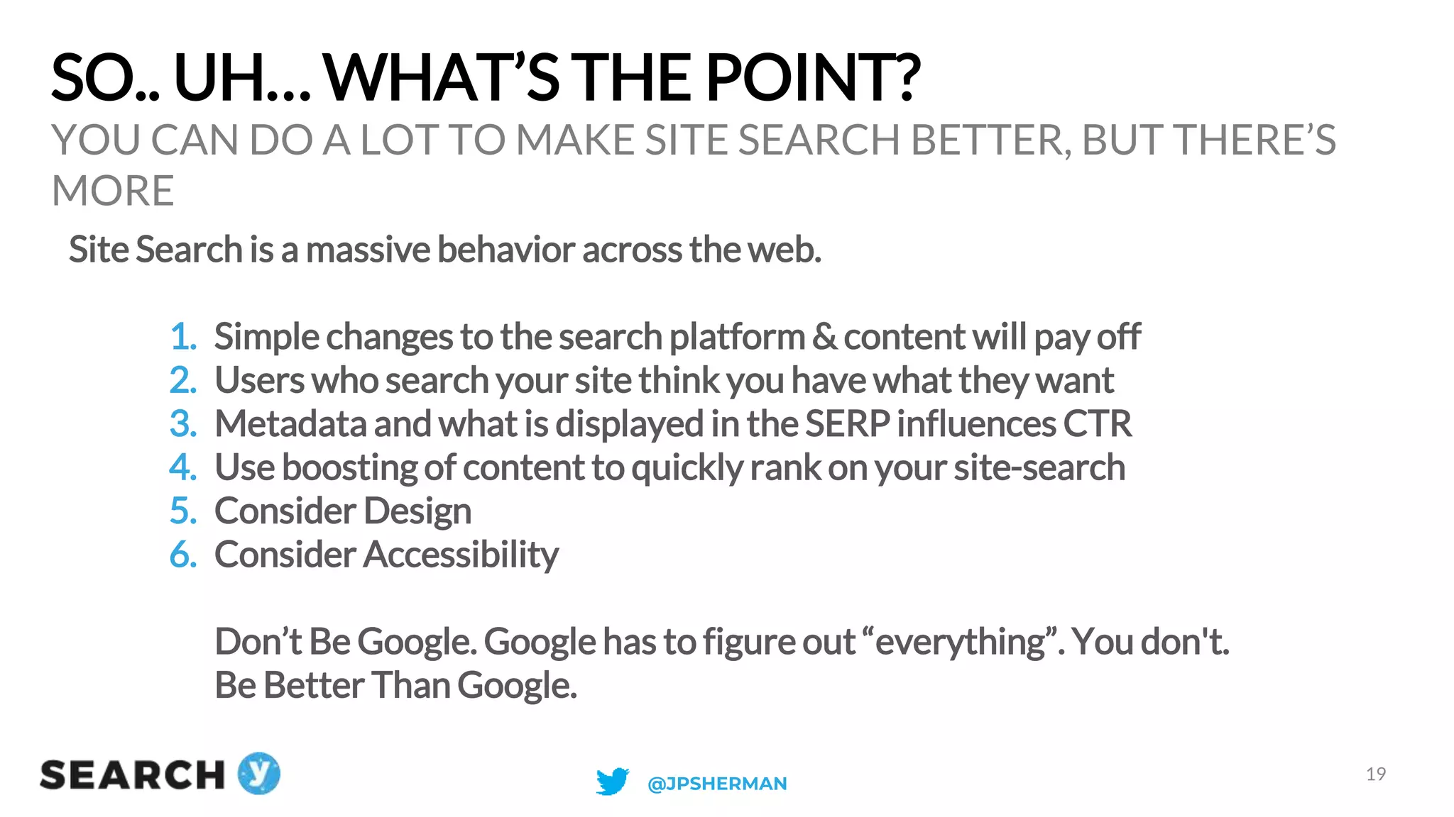 SO.. UH… WHAT’S THE POINT?
Site Search is a massive behavior across the web.
1. Simple changes to the search platform & content will pay off
2. Users who search your site think you have what they want
3. Metadata and what is displayed in the SERP influences CTR
4. Use boosting of content to quickly rank on your site-search
5. Consider Design
6. Consider Accessibility
Don’t Be Google. Google has to figure out “everything”. You don't.
Be Better Than Google.
YOU CAN DO A LOT TO MAKE SITE SEARCH BETTER, BUT THERE’S
MORE
19
@JPSHERMAN
 