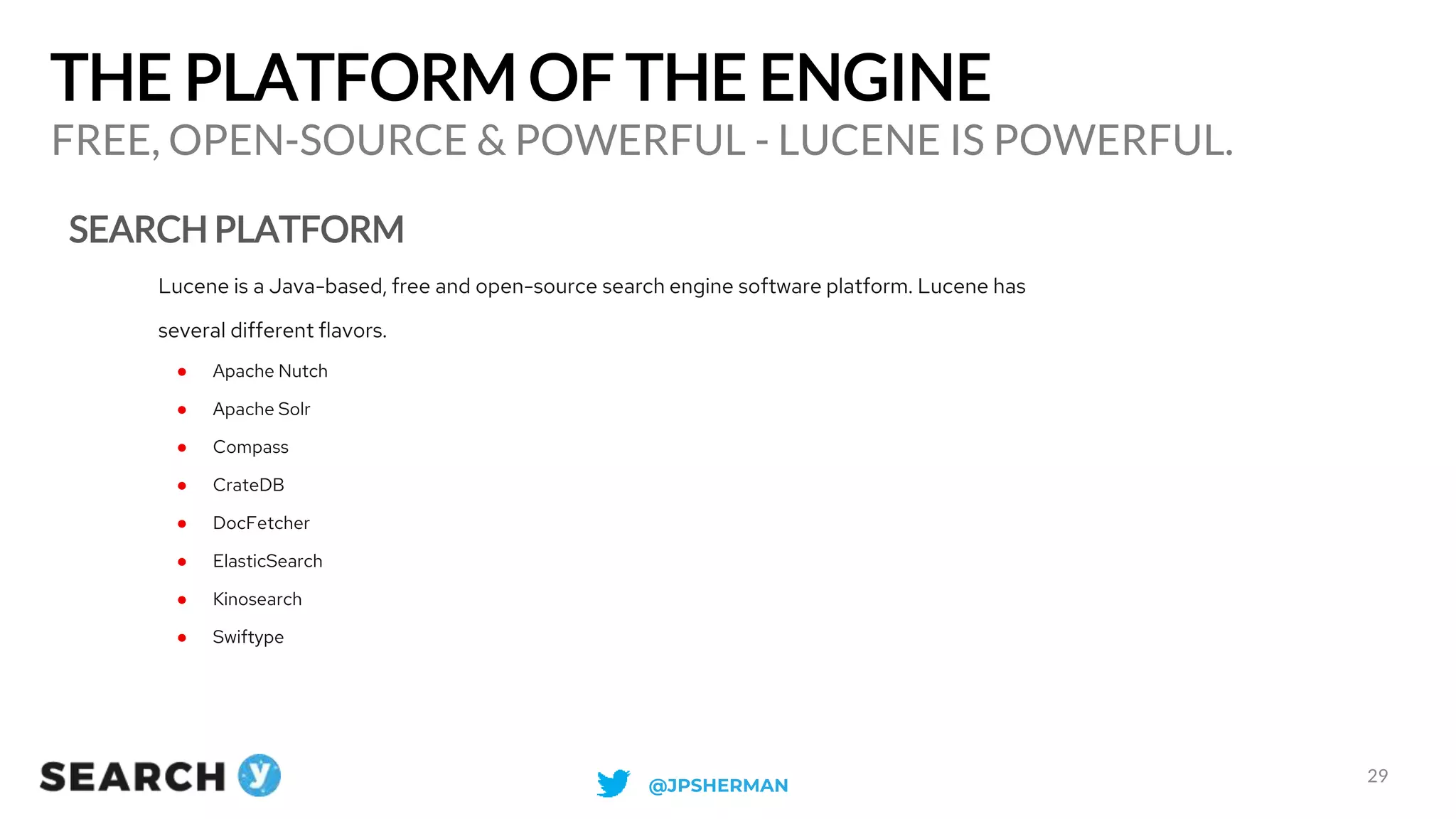 THE PLATFORM OF THE ENGINE
SEARCH PLATFORM
FREE, OPEN-SOURCE & POWERFUL - LUCENE IS POWERFUL.
29
Lucene is a Java-based, free and open-source search engine software platform. Lucene has
several different flavors.
● Apache Nutch
● Apache Solr
● Compass
● CrateDB
● DocFetcher
● ElasticSearch
● Kinosearch
● Swiftype
@JPSHERMAN
 