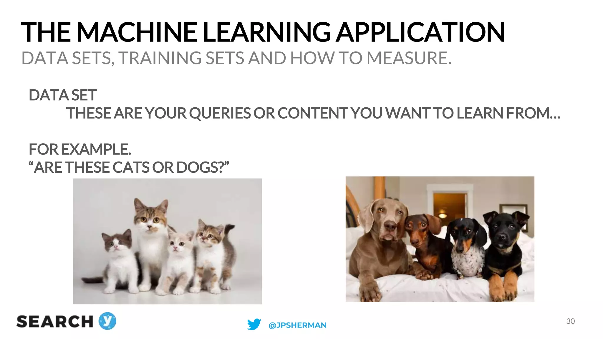 THE MACHINE LEARNING APPLICATION
DATA SET
THESE ARE YOUR QUERIES OR CONTENT YOU WANT TO LEARN FROM…
FOR EXAMPLE.
“ARE THESE CATS OR DOGS?”
DATA SETS, TRAINING SETS AND HOW TO MEASURE.
30
@JPSHERMAN
 